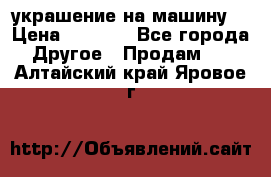 украшение на машину  › Цена ­ 2 000 - Все города Другое » Продам   . Алтайский край,Яровое г.